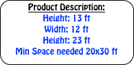 Product Description:

Height: 13 ft

Width: 12 ft

Height: 23 ft

Min Space needed 20x30 ft