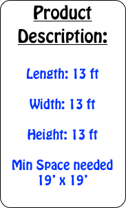 Product Description:

Length: 13 ft

Width: 13 ft

Height: 13 ft

Min Space needed 19&rsquo; x 19&rsquo;