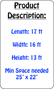 Product Description:

Length: 17 ft

Width: 16 ft

Height: 13 ft

Min Space needed 25&rsquo; x 22&rsquo;